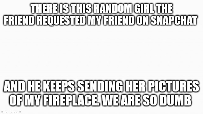 white box | THERE IS THIS RANDOM GIRL THE FRIEND REQUESTED MY FRIEND ON SNAPCHAT; AND HE KEEPS SENDING HER PICTURES OF MY FIREPLACE. WE ARE SO DUMB | image tagged in white box | made w/ Imgflip meme maker
