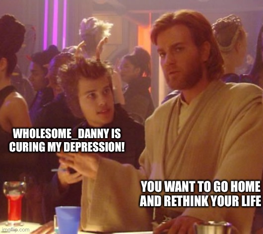 Obi one you want to go home | WHOLESOME_DANNY IS CURING MY DEPRESSION! YOU WANT TO GO HOME AND RETHINK YOUR LIFE | image tagged in obi one you want to go home | made w/ Imgflip meme maker