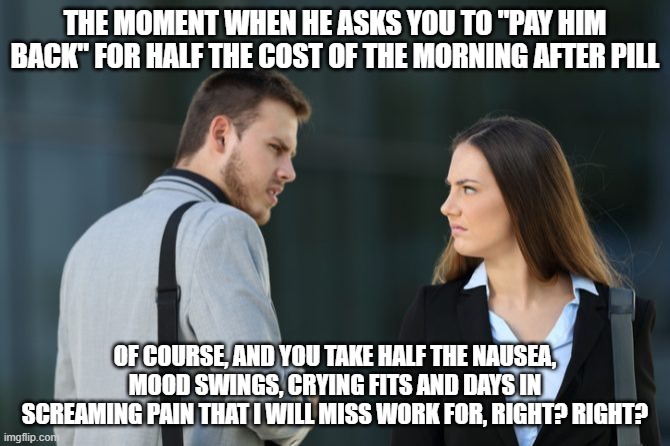 The cost of morning after pills | THE MOMENT WHEN HE ASKS YOU TO "PAY HIM BACK" FOR HALF THE COST OF THE MORNING AFTER PILL; OF COURSE, AND YOU TAKE HALF THE NAUSEA, MOOD SWINGS, CRYING FITS AND DAYS IN SCREAMING PAIN THAT I WILL MISS WORK FOR, RIGHT? RIGHT? | image tagged in man woman hate | made w/ Imgflip meme maker