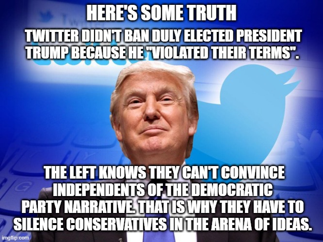 This is why you should never believe the Left. Ever. | HERE'S SOME TRUTH; TWITTER DIDN'T BAN DULY ELECTED PRESIDENT TRUMP BECAUSE HE "VIOLATED THEIR TERMS". THE LEFT KNOWS THEY CAN'T CONVINCE INDEPENDENTS OF THE DEMOCRATIC PARTY NARRATIVE. THAT IS WHY THEY HAVE TO SILENCE CONSERVATIVES IN THE ARENA OF IDEAS. | image tagged in trump twitter,democrats,woke,liberals,liars,dimwits | made w/ Imgflip meme maker