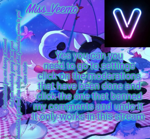 Veemo’s DaveJade temp | Yes you can you need to go to settings click on the moderations that have been done and click the one that banned my comments and undo it 
It only works in this stream | image tagged in veemo s davejade temp | made w/ Imgflip meme maker
