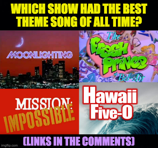 If you suggest another song, add a link in your comment. | WHICH SHOW HAD THE BEST
THEME SONG OF ALL TIME? (LINKS IN THE COMMENTS) | image tagged in memes,moonlighting,fresh prince of bel air,mission impossible,hawaii five-0 | made w/ Imgflip meme maker