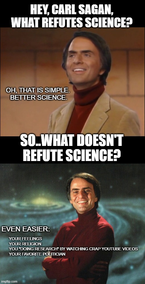 HEY, CARL SAGAN, WHAT REFUTES SCIENCE? OH, THAT IS SIMPLE. 
BETTER SCIENCE. SO..WHAT DOESN'T REFUTE SCIENCE? YOUR FEELINGS
YOUR RELIGION
YOU "DOING RESEARCH" BY WATCHING CRAP YOUTUBE VIDEOS
YOUR FAVORITE POLITICIAN; EVEN EASIER: | image tagged in carl sagan dude what hd hi res,carl sagan | made w/ Imgflip meme maker