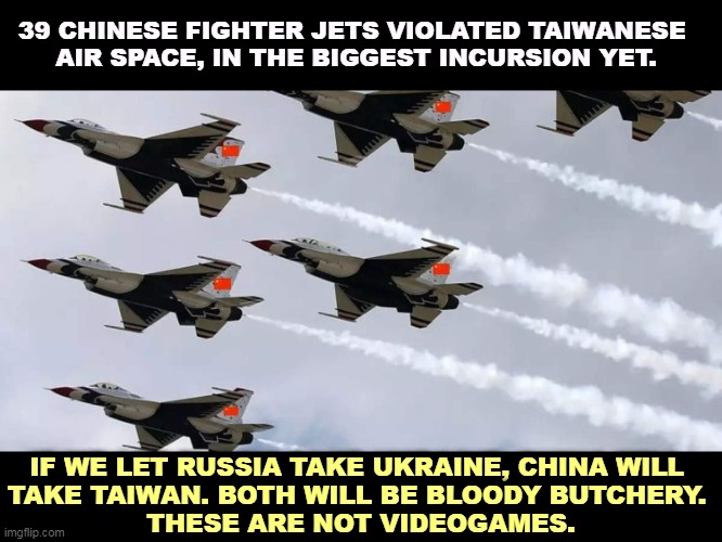 America gets involved, because if we don't, we are no longer Great. | 39 CHINESE FIGHTER JETS VIOLATED TAIWANESE 
AIR SPACE, IN THE BIGGEST INCURSION YET. IF WE LET RUSSIA TAKE UKRAINE, CHINA WILL 
TAKE TAIWAN. BOTH WILL BE BLOODY BUTCHERY. 
THESE ARE NOT VIDEOGAMES. | image tagged in china,taiwan,ukraine,russia,america | made w/ Imgflip meme maker