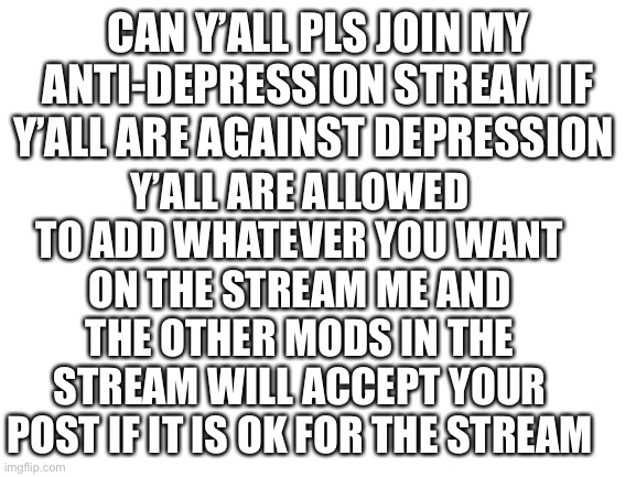 Pls read this | CAN Y’ALL PLS JOIN MY ANTI-DEPRESSION STREAM IF Y’ALL ARE AGAINST DEPRESSION; Y’ALL ARE ALLOWED TO ADD WHATEVER YOU WANT ON THE STREAM ME AND THE OTHER MODS IN THE STREAM WILL ACCEPT YOUR POST IF IT IS OK FOR THE STREAM | image tagged in blank white template | made w/ Imgflip meme maker