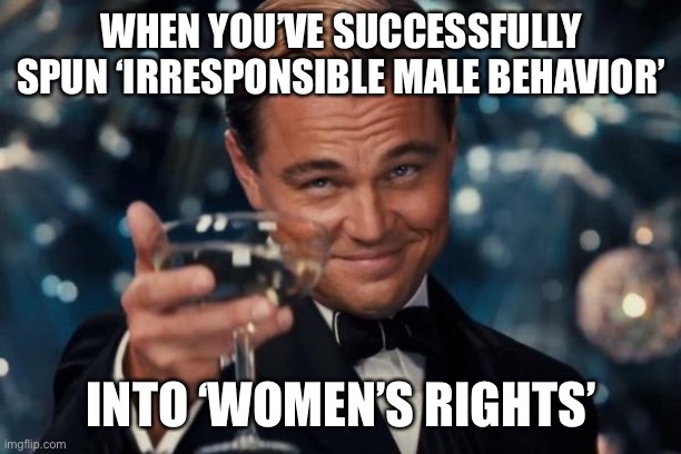 Inconvenient truth | WHEN YOU’VE SUCCESSFULLY SPUN ‘IRRESPONSIBLE MALE BEHAVIOR’; INTO ‘WOMEN’S RIGHTS’ | image tagged in memes,leonardo dicaprio cheers | made w/ Imgflip meme maker