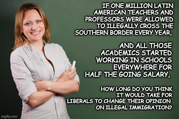 Illegal immigrant teachers and professors | IF ONE MILLION LATIN AMERICAN TEACHERS AND PROFESSORS WERE ALLOWED TO ILLEGALLY CROSS THE SOUTHERN BORDER EVERY YEAR, AND ALL THOSE ACADEMICS STARTED WORKING IN SCHOOLS EVERYWHERE FOR HALF THE GOING SALARY, HOW LONG DO YOU THINK IT WOULD TAKE FOR LIBERALS TO CHANGE THEIR OPINION 
ON ILLEGAL IMMIGRATION? | image tagged in teacher meme,illegal immigration,illegal immigrants,stupid liberals | made w/ Imgflip meme maker