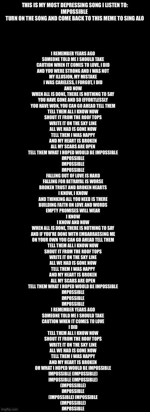 My depression song | THIS IS MY MOST DEPRESSING SONG I LISTEN TO:
IMPOSSIBLE 
TURN ON THE SONG AND COME BACK TO THIS MEME TO SING ALONG; I REMEMBER YEARS AGO
SOMEONE TOLD ME I SHOULD TAKE
CAUTION WHEN IT COMES TO LOVE, I DID
AND YOU WERE STRONG AND I WAS NOT
MY ILLUSION, MY MISTAKE
I WAS CARELESS, I FORGOT, I DID
AND NOW
WHEN ALL IS DONE, THERE IS NOTHING TO SAY
YOU HAVE GONE AND SO EFFORTLESSLY
YOU HAVE WON, YOU CAN GO AHEAD TELL THEM
TELL THEM ALL I KNOW NOW
SHOUT IT FROM THE ROOF TOPS
WRITE IT ON THE SKY LINE
ALL WE HAD IS GONE NOW
TELL THEM I WAS HAPPY
AND MY HEART IS BROKEN
ALL MY SCARS ARE OPEN
TELL THEM WHAT I HOPED WOULD BE IMPOSSIBLE
IMPOSSIBLE
IMPOSSIBLE
IMPOSSIBLE
FALLING OUT OF LOVE IS HARD
FALLING FOR BETRAYAL IS WORSE
BROKEN TRUST AND BROKEN HEARTS
I KNOW, I KNOW
AND THINKING ALL YOU NEED IS THERE
BUILDING FAITH ON LOVE AND WORDS
EMPTY PROMISES WILL WEAR
I KNOW
I KNOW AND NOW
WHEN ALL IS DONE, THERE IS NOTHING TO SAY
AND IF YOU'RE DONE WITH EMBARRASSING ME
ON YOUR OWN YOU CAN GO AHEAD TELL THEM
TELL THEM ALL I KNOW NOW
SHOUT IT FROM THE ROOF TOPS
WRITE IT ON THE SKY LINE
ALL WE HAD IS GONE NOW
TELL THEM I WAS HAPPY
AND MY HEART IS BROKEN
ALL MY SCARS ARE OPEN
TELL THEM WHAT I HOPED WOULD BE IMPOSSIBLE
IMPOSSIBLE
IMPOSSIBLE
IMPOSSIBLE
I REMEMBER YEARS AGO
SOMEONE TOLD ME I SHOULD TAKE
CAUTION WHEN IT COMES TO LOVE
I DID
TELL THEM ALL I KNOW NOW
SHOUT IT FROM THE ROOF TOPS
WRITE IT ON THE SKY LINE
ALL WE HAD IS GONE NOW
TELL THEM I WAS HAPPY
AND MY HEART IS BROKEN
OH WHAT I HOPED WOULD BE IMPOSSIBLE
IMPOSSIBLE (IMPOSSIBLE)
IMPOSSIBLE (IMPOSSIBLE)
(IMPOSSIBLE)
IMPOSSIBLE
(IMPOSSIBLE) IMPOSSIBLE
(IMPOSSIBLE)
IMPOSSIBLE | image tagged in blank black,memes,blank transparent square | made w/ Imgflip meme maker