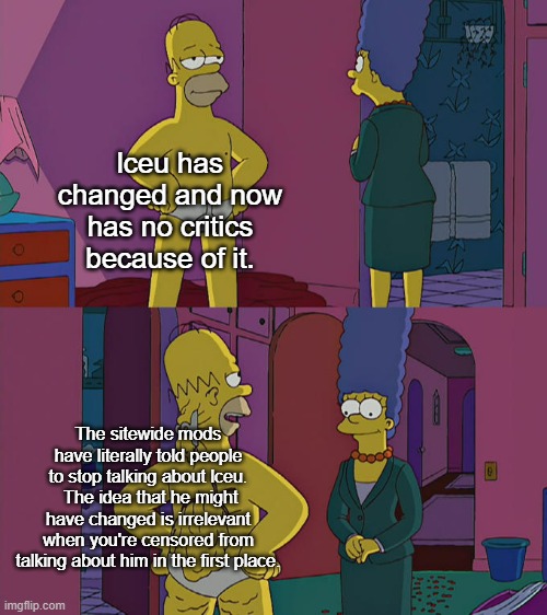 Homer Simpson's Back Fat | lceu has changed and now has no critics because of it. The sitewide mods have literally told people to stop talking about lceu.  The idea that he might have changed is irrelevant when you're censored from talking about him in the first place. | image tagged in homer simpson's back fat | made w/ Imgflip meme maker