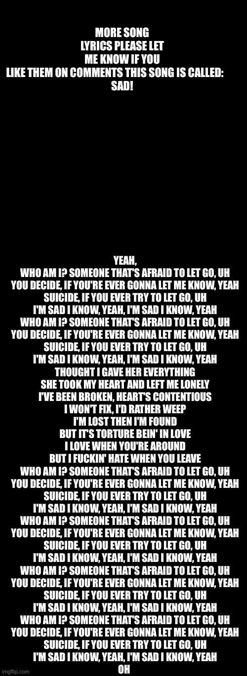 Still very bored | MORE SONG LYRICS PLEASE LET ME KNOW IF YOU LIKE THEM ON COMMENTS THIS SONG IS CALLED:       
SAD! YEAH, WHO AM I? SOMEONE THAT'S AFRAID TO LET GO, UH
YOU DECIDE, IF YOU'RE EVER GONNA LET ME KNOW, YEAH
SUICIDE, IF YOU EVER TRY TO LET GO, UH
I'M SAD I KNOW, YEAH, I'M SAD I KNOW, YEAH
WHO AM I? SOMEONE THAT'S AFRAID TO LET GO, UH
YOU DECIDE, IF YOU'RE EVER GONNA LET ME KNOW, YEAH
SUICIDE, IF YOU EVER TRY TO LET GO, UH
I'M SAD I KNOW, YEAH, I'M SAD I KNOW, YEAH
THOUGHT I GAVE HER EVERYTHING
SHE TOOK MY HEART AND LEFT ME LONELY
I'VE BEEN BROKEN, HEART'S CONTENTIOUS
I WON'T FIX, I'D RATHER WEEP
I'M LOST THEN I'M FOUND
BUT IT'S TORTURE BEIN' IN LOVE
I LOVE WHEN YOU'RE AROUND
BUT I FUCKIN' HATE WHEN YOU LEAVE
WHO AM I? SOMEONE THAT'S AFRAID TO LET GO, UH
YOU DECIDE, IF YOU'RE EVER GONNA LET ME KNOW, YEAH
SUICIDE, IF YOU EVER TRY TO LET GO, UH
I'M SAD I KNOW, YEAH, I'M SAD I KNOW, YEAH
WHO AM I? SOMEONE THAT'S AFRAID TO LET GO, UH
YOU DECIDE, IF YOU'RE EVER GONNA LET ME KNOW, YEAH
SUICIDE, IF YOU EVER TRY TO LET GO, UH
I'M SAD I KNOW, YEAH, I'M SAD I KNOW, YEAH
WHO AM I? SOMEONE THAT'S AFRAID TO LET GO, UH
YOU DECIDE, IF YOU'RE EVER GONNA LET ME KNOW, YEAH
SUICIDE, IF YOU EVER TRY TO LET GO, UH
I'M SAD I KNOW, YEAH, I'M SAD I KNOW, YEAH
WHO AM I? SOMEONE THAT'S AFRAID TO LET GO, UH
YOU DECIDE, IF YOU'RE EVER GONNA LET ME KNOW, YEAH
SUICIDE, IF YOU EVER TRY TO LET GO, UH
I'M SAD I KNOW, YEAH, I'M SAD I KNOW, YEAH
OH | made w/ Imgflip meme maker