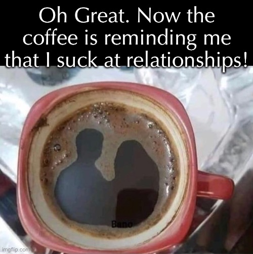 Thanks for reminding me, Joe | Oh Great. Now the coffee is reminding me that I suck at relationships! | image tagged in funny memes,relationships | made w/ Imgflip meme maker