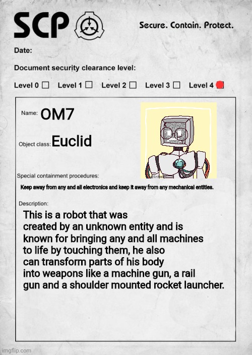 E |  OM7; Euclid; Keep away from any and all electronics and keep it away from any mechanical entities. This is a robot that was created by an unknown entity and is known for bringing any and all machines to life by touching them, he also can transform parts of his body into weapons like a machine gun, a rail gun and a shoulder mounted rocket launcher. | image tagged in scp document | made w/ Imgflip meme maker