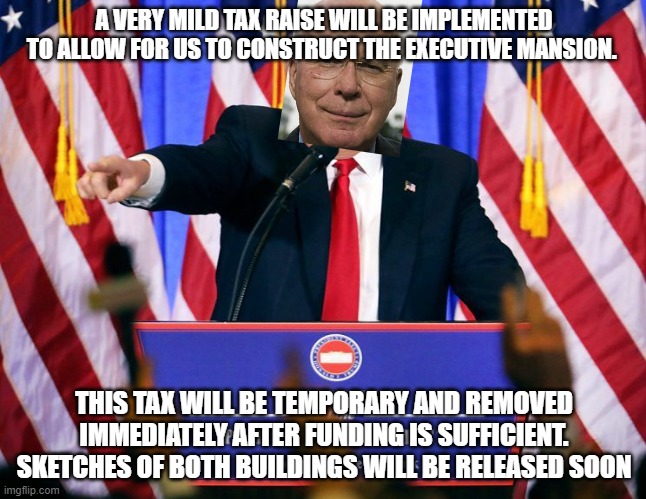 *taxes raised by 1.5%* | A VERY MILD TAX RAISE WILL BE IMPLEMENTED TO ALLOW FOR US TO CONSTRUCT THE EXECUTIVE MANSION. THIS TAX WILL BE TEMPORARY AND REMOVED IMMEDIATELY AFTER FUNDING IS SUFFICIENT. SKETCHES OF BOTH BUILDINGS WILL BE RELEASED SOON | image tagged in trump press conference | made w/ Imgflip meme maker