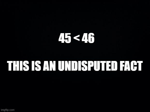 I'd be amazed if anyone disagreed. | 45 < 46; THIS IS AN UNDISPUTED FACT | image tagged in black background | made w/ Imgflip meme maker