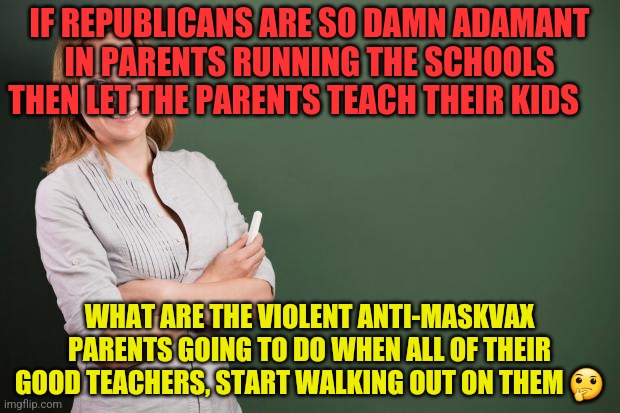 Teacher Meme | IF REPUBLICANS ARE SO DAMN ADAMANT IN PARENTS RUNNING THE SCHOOLS THEN LET THE PARENTS TEACH THEIR KIDS; WHAT ARE THE VIOLENT ANTI-MASKVAX PARENTS GOING TO DO WHEN ALL OF THEIR GOOD TEACHERS, START WALKING OUT ON THEM 🤔 | image tagged in teacher meme | made w/ Imgflip meme maker