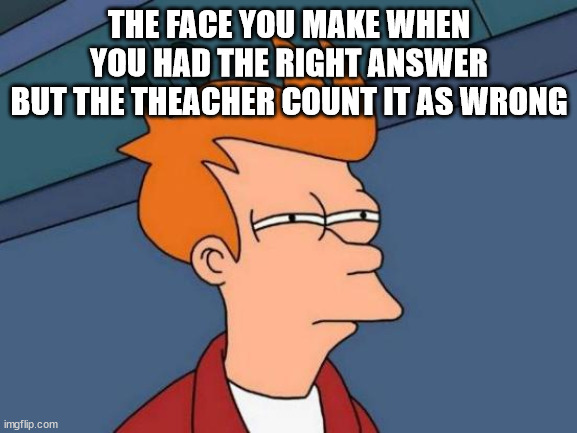 Futurama Fry Meme | THE FACE YOU MAKE WHEN YOU HAD THE RIGHT ANSWER
BUT THE THEACHER COUNT IT AS WRONG | image tagged in memes,futurama fry | made w/ Imgflip meme maker