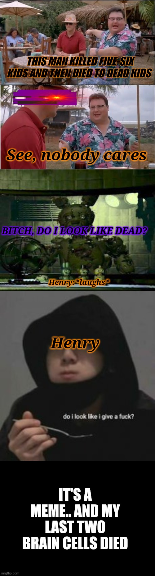 Help | THIS MAN KILLED FIVE-SIX KIDS AND THEN DIED TO DEAD KIDS; See, nobody cares; BITCH, DO I LOOK LIKE DEAD? Henry:*laughs*; Henry; IT'S A MEME.. AND MY LAST TWO BRAIN CELLS DIED | image tagged in i | made w/ Imgflip meme maker
