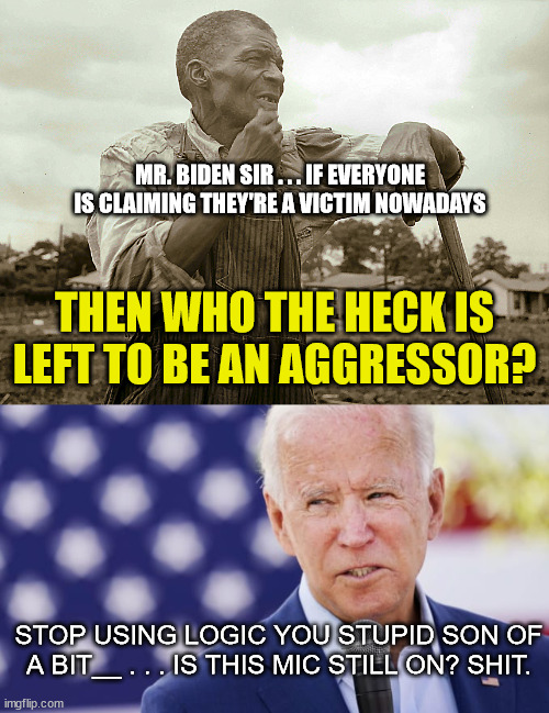 Joe Biden and Microphones Don't Mix | MR. BIDEN SIR . . . IF EVERYONE IS CLAIMING THEY'RE A VICTIM NOWADAYS; THEN WHO THE HECK IS LEFT TO BE AN AGGRESSOR? STOP USING LOGIC YOU STUPID SON OF A BIT__ . . . IS THIS MIC STILL ON? SHIT. | image tagged in pensive colored sharecropper,joe biden microphone,hot mic,delusional democrats,looney liberals,playing the victim card | made w/ Imgflip meme maker