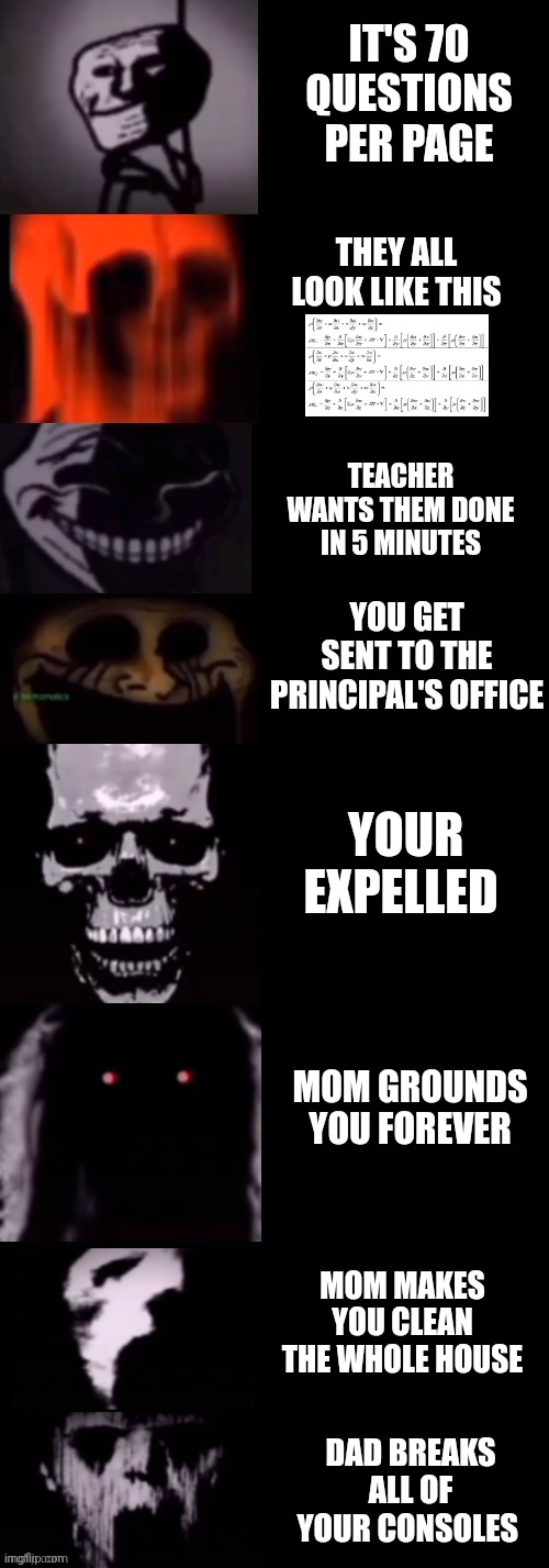 IT'S 70 QUESTIONS PER PAGE THEY ALL LOOK LIKE THIS TEACHER WANTS THEM DONE IN 5 MINUTES YOU GET SENT TO THE PRINCIPAL'S OFFICE YOUR EXPELLED | made w/ Imgflip meme maker