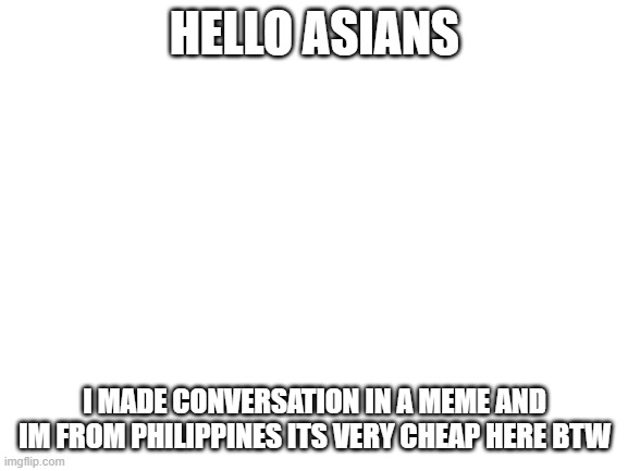 hi | HELLO ASIANS; I MADE CONVERSATION IN A MEME AND IM FROM PHILIPPINES ITS VERY CHEAP HERE BTW | image tagged in blank white template | made w/ Imgflip meme maker