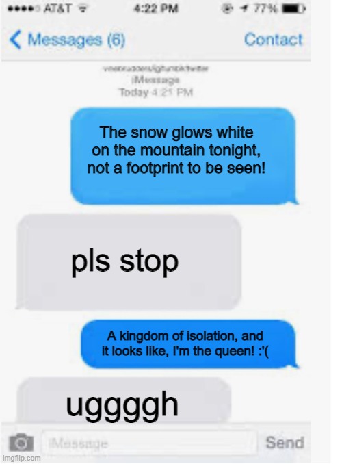 Blank text conversation | The snow glows white on the mountain tonight, not a footprint to be seen! pls stop; A kingdom of isolation, and it looks like, I'm the queen! :'(; uggggh | image tagged in blank text conversation | made w/ Imgflip meme maker
