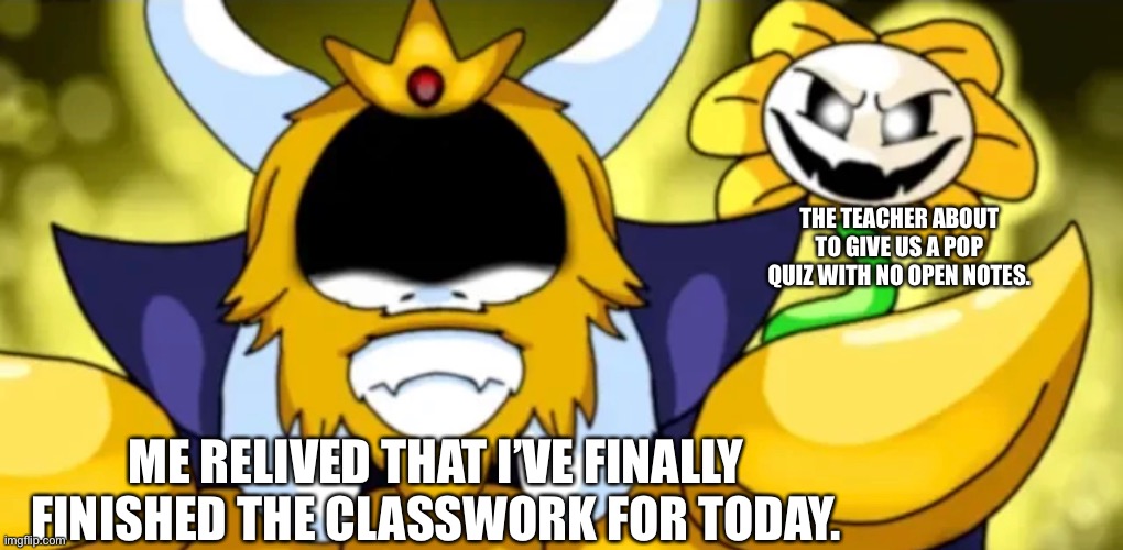 This is truly a Latin class moment | THE TEACHER ABOUT TO GIVE US A POP QUIZ WITH NO OPEN NOTES. ME RELIVED THAT I’VE FINALLY FINISHED THE CLASSWORK FOR TODAY. | image tagged in undertale asgore,undertale,flowey,latin,language,school | made w/ Imgflip meme maker