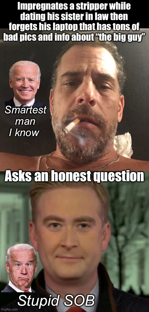 Joe can’t handle a real question | Impregnates a stripper while dating his sister in law then forgets his laptop that has tons of bad pics and info about “the big guy”; Smartest man I know; Asks an honest question; Stupid SOB | image tagged in hunter biden,joe biden,memes,politics lol,derp | made w/ Imgflip meme maker