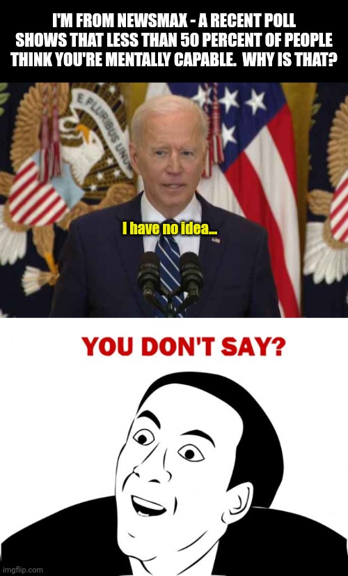Biden holds another brain free news conference... |  I'M FROM NEWSMAX - A RECENT POLL SHOWS THAT LESS THAN 50 PERCENT OF PEOPLE THINK YOU'RE MENTALLY CAPABLE.  WHY IS THAT? I have no idea... | image tagged in president joe biden usa news conference,memes,you don't say | made w/ Imgflip meme maker