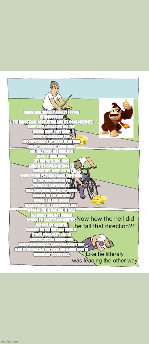 biker | INDUSTRIAL SOCIETY AND ITS FUTURE

INTRODUCTION

1. THE INDUSTRIAL REVOLUTION AND ITS CONSEQUENCES
HAVE BEEN A DISASTER FOR THE HUMAN RACE. THEY HAVE GREATLY INCREASED THE LIFE-EXPECTANCY OF THOSE OF US WHO LIVE IN “ADVANCED” COUNTRIES, BUT THEY HAVE DESTABILIZED SOCIETY, HAVE MADE LIFE UNFULFILLING, HAVE SUBJECTED HUMAN BEINGS TO INDIGNITIES, HAVE LED TO WIDESPREAD PSYCHOLOGICAL SUFFERING (IN THE THIRD WORLD TO PHYSICAL SUFFERING AS WELL) AND HAVE INFLICTED SEVERE DAMAGE ON THE NATURAL WORLD. THE CONTINUED DEVELOPMENT OF TECHNOLOGY WILL WORSEN THE SITUATION. IT WILL CERTAINLY SUBJECT HUMAN BEINGS TO GREATER INDIGNITIES AND INFLICT GREATER DAMAGE ON THE NATURAL WORLD, IT WILL PROBABLY LEAD TO GREATER SOCIAL DISRUPTION AND PSYCHOLOGICAL SUFFERING,AND IT MAY
 LEAD TO INCREASED PHYSICAL SUFFERING EVEN IN 
“ADVANCED” COUNTRIES. Now how the hell did he fall that direction?!! Like he litteraly was leaning the other way | image tagged in memes,bike fall | made w/ Imgflip meme maker