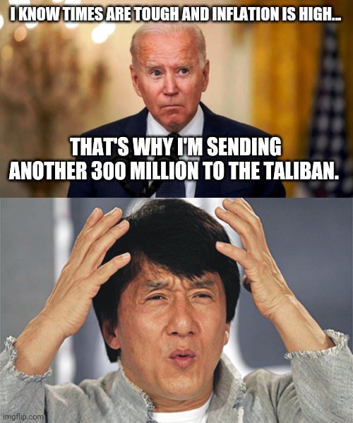 You seriously couldn't make this up if you tried. | I KNOW TIMES ARE TOUGH AND INFLATION IS HIGH... THAT'S WHY I'M SENDING ANOTHER 300 MILLION TO THE TALIBAN. | image tagged in biden side eye,jackie chan confused | made w/ Imgflip meme maker