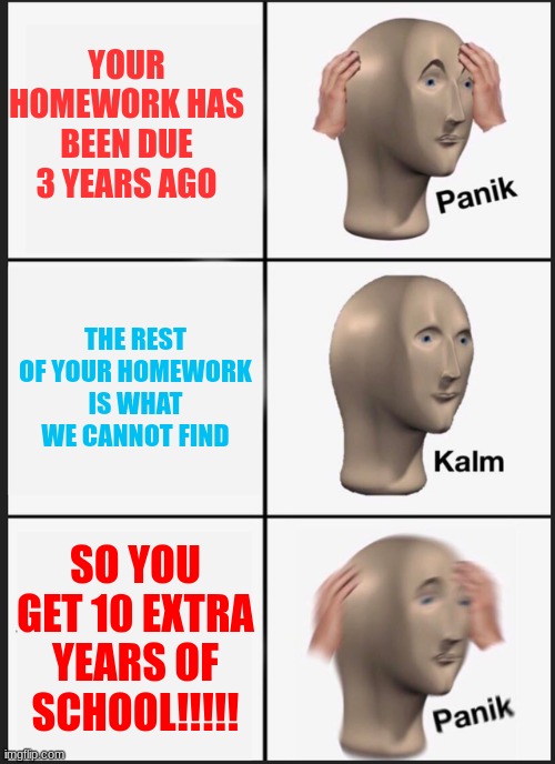 All of your homework gone be like... | YOUR HOMEWORK HAS BEEN DUE 3 YEARS AGO; THE REST OF YOUR HOMEWORK IS WHAT WE CANNOT FIND; SO YOU GET 10 EXTRA YEARS OF SCHOOL!!!!! | image tagged in memes,panik kalm panik | made w/ Imgflip meme maker