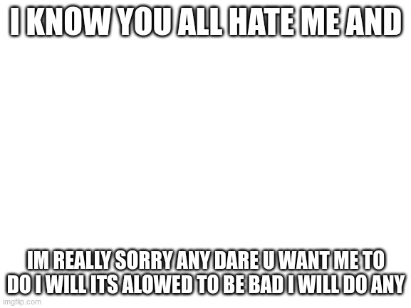 Blank White Template | I KNOW YOU ALL HATE ME AND; IM REALLY SORRY ANY DARE U WANT ME TO DO I WILL ITS ALOWED TO BE BAD I WILL DO ANY | image tagged in blank white template | made w/ Imgflip meme maker