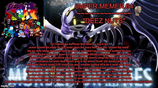 Super.memer.64 | 101 Dalmatians but every time there's a dog in the scene around the world (by daft punk) plays but every time they say "around the world" the toy story trilogy plays but when they say a word that has more then 1 syablles the bee movie plays but every time there's a bee the nutshack theme plays but when they say "It's the nutshack" the emoji movie plays but every time there's cringe the diary of a wimpy kid movie plays but every time there's greg in the scene "mask" (by dream) plays but every time there's cringe EDP would you guys consider jacking off to be a sport video plays but every time he says "jacking off" the curse word song plays but every time he says a curse word one of Nikocado Avocado's muckbang video plays but every time he cries doin yo mom plays but every time they say "doin your mom" an episode of the simpsons plays but every time there's yellow in a scene the spongebob squarepants theme plays but every time they say "spongebob squarepants" The Ice age trilogy plays but every time they say a voul the video reverses and restarts | image tagged in super memer 64 | made w/ Imgflip meme maker