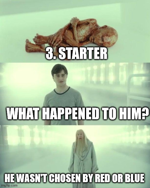 Dead Baby Voldemort / What Happened To Him | 3. STARTER

 
 
 

 WHAT HAPPENED TO HIM? HE WASN'T CHOSEN BY RED OR BLUE | image tagged in dead baby voldemort / what happened to him | made w/ Imgflip meme maker
