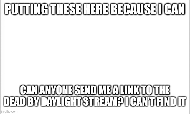 white background |  PUTTING THESE HERE BECAUSE I CAN; CAN ANYONE SEND ME A LINK TO THE DEAD BY DAYLIGHT STREAM? I CAN’T FIND IT | image tagged in white background,dead by daylight | made w/ Imgflip meme maker