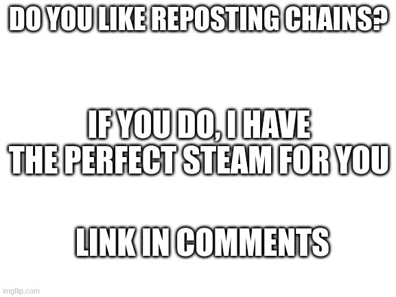 I am an advertiser | DO YOU LIKE REPOSTING CHAINS? IF YOU DO, I HAVE THE PERFECT STEAM FOR YOU; LINK IN COMMENTS | image tagged in blank white template,new stream | made w/ Imgflip meme maker