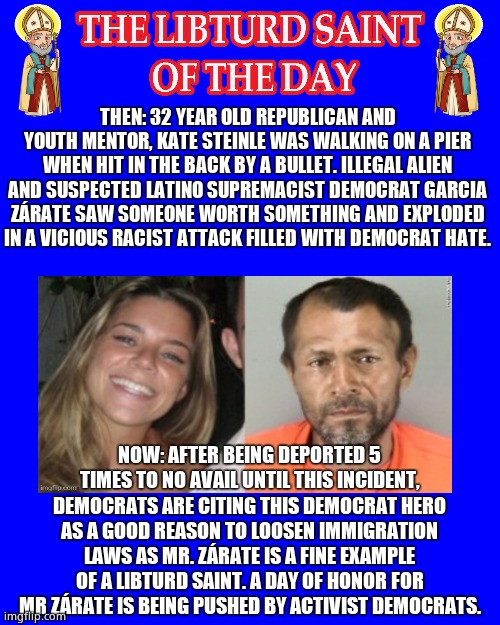 LIBTURD SAINT OF THE DAY - ILLEGAL ALIEN DOMESTIC TERRORIST DEMOCRAT GARCIA ZÁRATE - MURDER | THEN: 32 YEAR OLD REPUBLICAN AND YOUTH MENTOR, KATE STEINLE WAS WALKING ON A PIER WHEN HIT IN THE BACK BY A BULLET. ILLEGAL ALIEN AND SUSPECTED LATINO SUPREMACIST DEMOCRAT GARCIA ZÁRATE SAW SOMEONE WORTH SOMETHING AND EXPLODED IN A VICIOUS RACIST ATTACK FILLED WITH DEMOCRAT HATE. NOW: AFTER BEING DEPORTED 5 TIMES TO NO AVAIL UNTIL THIS INCIDENT, DEMOCRATS ARE CITING THIS DEMOCRAT HERO AS A GOOD REASON TO LOOSEN IMMIGRATION LAWS AS MR. ZÁRATE IS A FINE EXAMPLE OF A LIBTURD SAINT. A DAY OF HONOR FOR MR ZÁRATE IS BEING PUSHED BY ACTIVIST DEMOCRATS. | image tagged in libturd saints blue,lotd,libturd saint of the day,garcia zarate | made w/ Imgflip meme maker