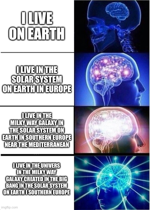 Expanding Brain | I LIVE ON EARTH; I LIVE IN THE SOLAR SYSTEM ON EARTH IN EUROPE; I LIVE IN THE MILKY WAY GALAXY IN THE SOLAR SYSTEM ON EARTH IN SOUTHERN EUROPE NEAR THE MEDITERRANEAN; I LIVE IN THE UNIVERS IN THE MILKY WAY GALAXY CREATED IN THE BIG BANG IN THE SOLAR SYSTEM ON EARTH I SOUTHERN EUROPE 41.2745° N, 1.2121° W | image tagged in memes,expanding brain | made w/ Imgflip meme maker