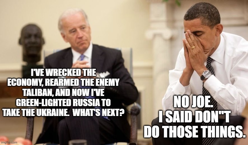Joe Biden . . . a one-person political train wreck. | I'VE WRECKED THE ECONOMY, REARMED THE ENEMY TALIBAN, AND NOW I'VE GREEN-LIGHTED RUSSIA TO TAKE THE UKRAINE.  WHAT'S NEXT? NO JOE.  I SAID DON"T DO THOSE THINGS. | image tagged in biden obama | made w/ Imgflip meme maker