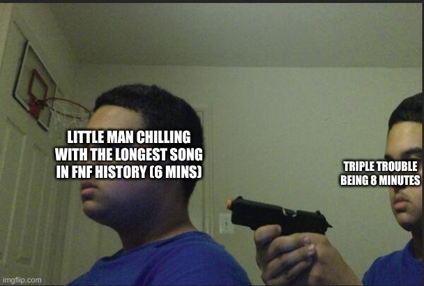 guy pointing gun at self | LITTLE MAN CHILLING WITH THE LONGEST SONG IN FNF HISTORY (6 MINS); TRIPLE TROUBLE BEING 8 MINUTES | image tagged in guy pointing gun at self | made w/ Imgflip meme maker