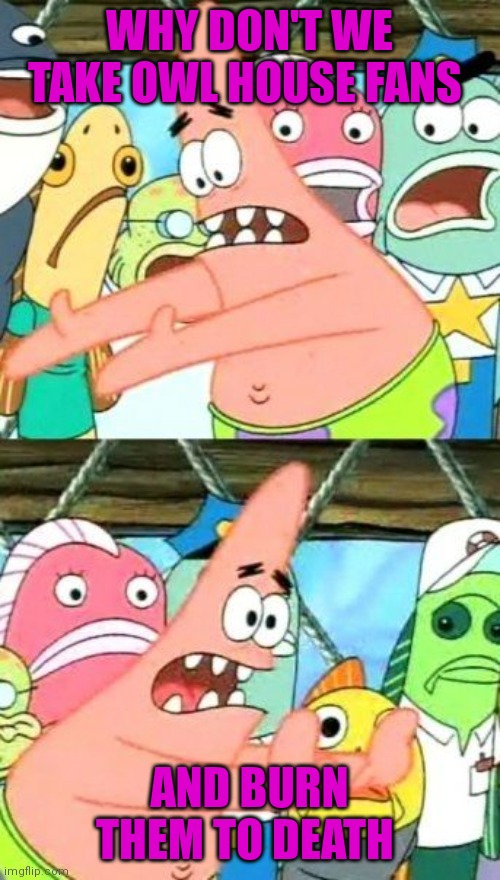 Can we? | WHY DON'T WE TAKE OWL HOUSE FANS; AND BURN THEM TO DEATH | image tagged in memes,put it somewhere else patrick | made w/ Imgflip meme maker