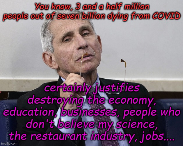 Fauci ponders Worldometer stats for 2021 and the horror of COVID | You know, 3 and a half million people out of seven billion dying from COVID; certainly justifies destroying the economy, education, businesses, people who don't believe my science, the restaurant industry, jobs.... | image tagged in dr fauci | made w/ Imgflip meme maker