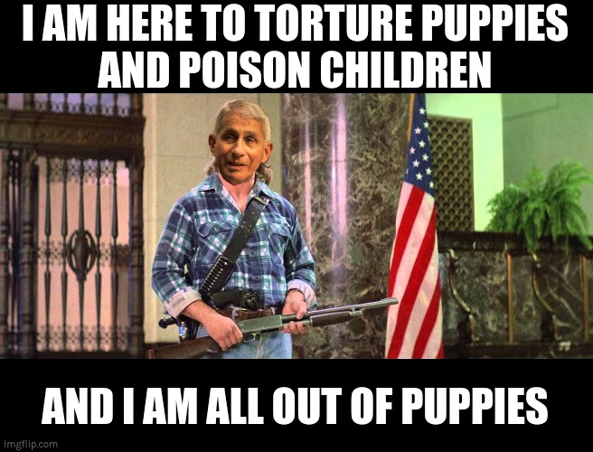 I AM HERE TO TORTURE PUPPIES AND POISON CHILDREN | I AM HERE TO TORTURE PUPPIES
AND POISON CHILDREN; AND I AM ALL OUT OF PUPPIES | image tagged in fauci,puppies,covid,covid vaccines | made w/ Imgflip meme maker
