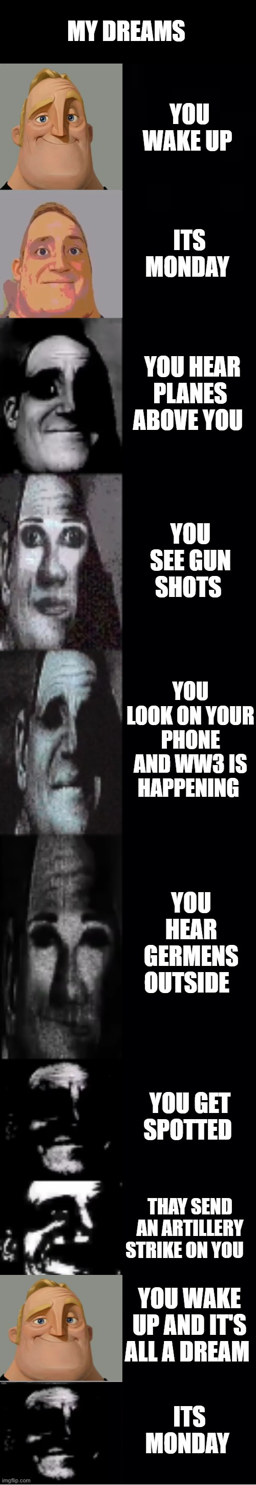 mr incredible becoming uncanny | MY DREAMS; YOU WAKE UP; ITS MONDAY; YOU HEAR PLANES ABOVE YOU; YOU SEE GUN SHOTS; YOU LOOK ON YOUR PHONE AND WW3 IS HAPPENING; YOU HEAR GERMENS OUTSIDE; YOU GET SPOTTED; THAY SEND AN ARTILLERY STRIKE ON YOU; YOU WAKE UP AND IT'S ALL A DREAM; ITS MONDAY | image tagged in mr incredible becoming uncanny | made w/ Imgflip meme maker
