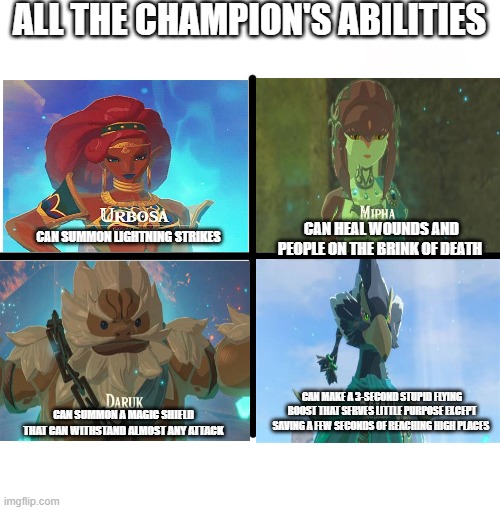 All the champions have awesome abilities, except revali. |  ALL THE CHAMPION'S ABILITIES; CAN HEAL WOUNDS AND PEOPLE ON THE BRINK OF DEATH; CAN SUMMON LIGHTNING STRIKES; CAN MAKE A 3-SECOND STUPID FLYING BOOST THAT SERVES LITTLE PURPOSE EXCEPT SAVING A FEW SECONDS OF REACHING HIGH PLACES; CAN SUMMON A MAGIC SHIELD THAT CAN WITHSTAND ALMOST ANY ATTACK | image tagged in memes,blank starter pack,the legend of zelda breath of the wild,zelda,botw,link | made w/ Imgflip meme maker