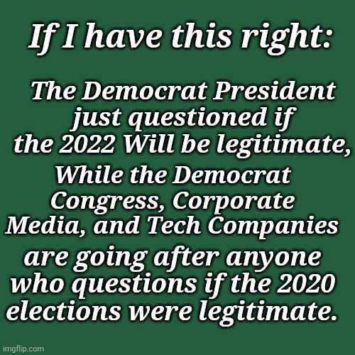 The Democrat President Just Questioned If The 2022 Will Be Legitimate, | The Democrat President just questioned if the 2022 Will be legitimate, If I have this right:; While the Democrat Congress, Corporate Media, and Tech Companies; are going after anyone who questions if the 2020 elections were legitimate. | image tagged in voter fraud,democratic socialism,agenda | made w/ Imgflip meme maker