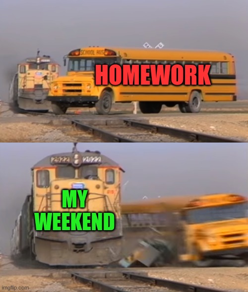 A train hitting a school bus | HOMEWORK; MY WEEKEND | image tagged in a train hitting a school bus | made w/ Imgflip meme maker