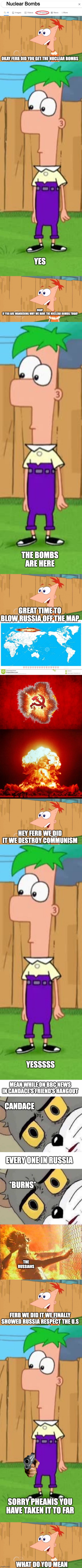 Mom Pheanis and Ferb started war crimes (extended) | Nuclear Bombs; OKAY FERB DID YOU GET THE NUCLEAR BOMBS; YES; OKAY 
IF YOU ARE WANDERING WHY WE HAVE THE NUCLEAR BOMBS TODAY; THE BOMBS ARE HERE; GREAT TIME TO BLOW RUSSIA OFF THE MAP; HEY FERB WE DID IT WE DESTROY COMMUNISM; YESSSSS; MEAN WHILE ON BBC NEWS IN CANDACE'S FRIEND'S HANGOUT; CANDACE; EVERY ONE IN RUSSIA; *BURNS*; THE RUSSIANS; FERB WE DID IT WE FINALLY SHOWED RUSSIA RESPECT THE U.S; SORRY PHEANIS YOU HAVE TAKEN IT TO FAR; WHAT DO YOU MEAN | image tagged in google shop,yes phineas,ferb i know what we re gonna do today,world map,in soviet russia,nuke | made w/ Imgflip meme maker