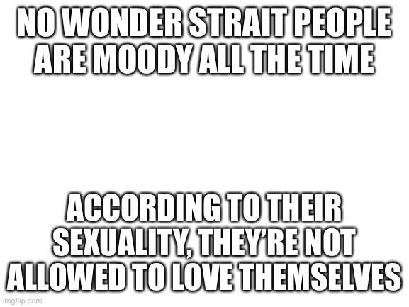 Sucks to be you | NO WONDER STRAIT PEOPLE ARE MOODY ALL THE TIME; ACCORDING TO THEIR SEXUALITY, THEY’RE NOT ALLOWED TO LOVE THEMSELVES | image tagged in blank white template | made w/ Imgflip meme maker