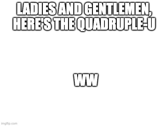 quadruple-u | LADIES AND GENTLEMEN, HERE'S THE QUADRUPLE-U; WW | image tagged in blank white template | made w/ Imgflip meme maker